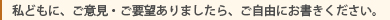 私どもに、ご意見・ご要望がありましたら、ご自由にお書き下さい。